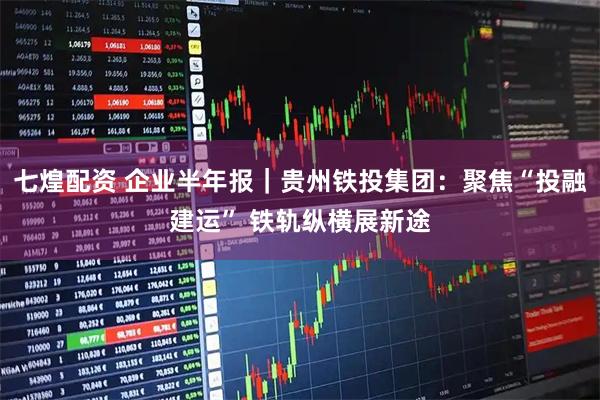 七煌配资 企业半年报｜贵州铁投集团：聚焦“投融建运” 铁轨纵横展新途