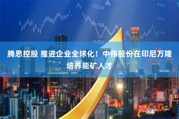 腾思控股 推进企业全球化！中伟股份在印尼万隆培养能矿人才