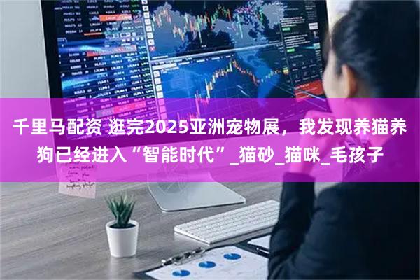 千里马配资 逛完2025亚洲宠物展，我发现养猫养狗已经进入“智能时代”_猫砂_猫咪_毛孩子