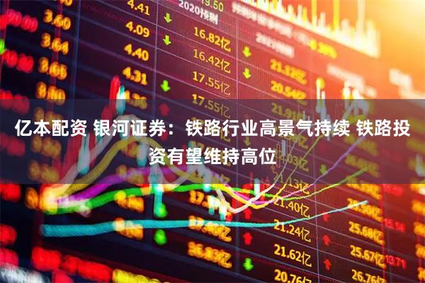 亿本配资 银河证券：铁路行业高景气持续 铁路投资有望维持高位