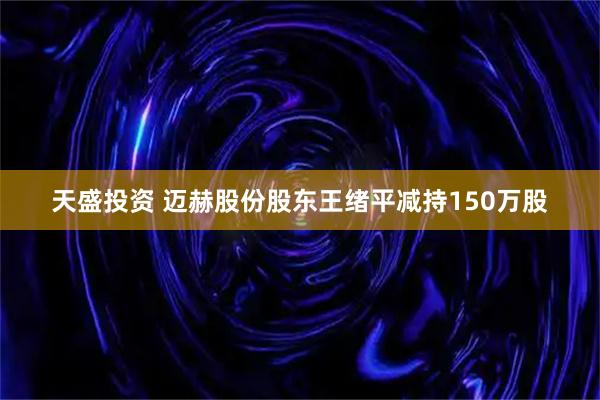 天盛投资 迈赫股份股东王绪平减持150万股