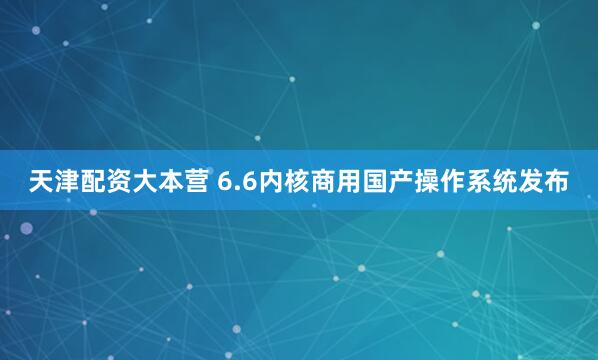 天津配资大本营 6.6内核商用国产操作系统发布