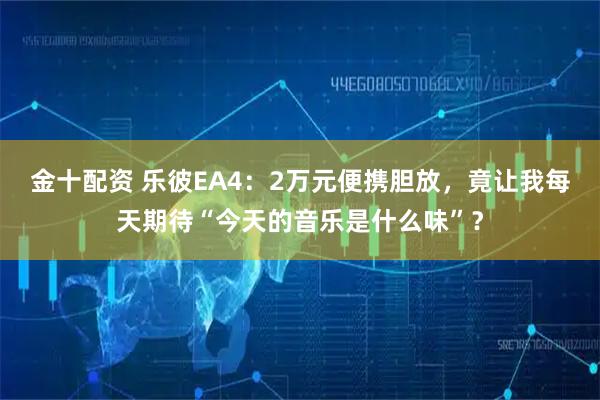 金十配资 乐彼EA4：2万元便携胆放，竟让我每天期待“今天的音乐是什么味”？