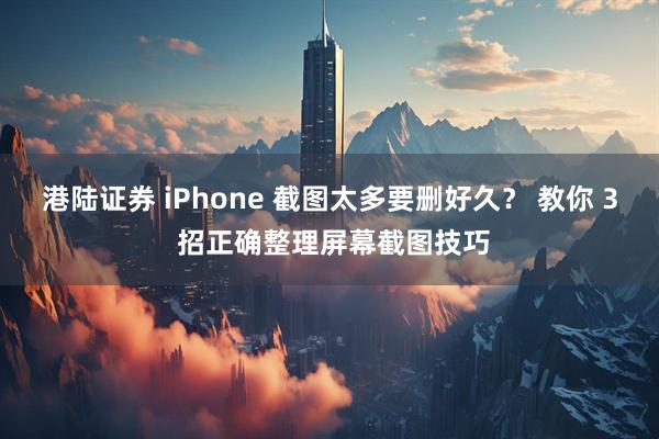 港陆证券 iPhone 截图太多要删好久？ 教你 3 招正确整理屏幕截图技巧