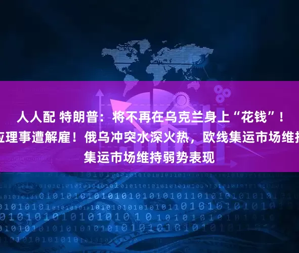 人人配 特朗普：将不再在乌克兰身上“花钱”！美联储回应理事遭解雇！俄乌冲突水深火热，欧线集运市场维持弱势表现
