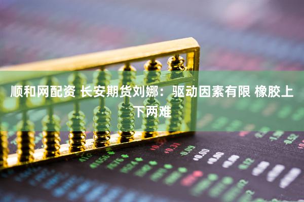 顺和网配资 长安期货刘娜：驱动因素有限 橡胶上下两难