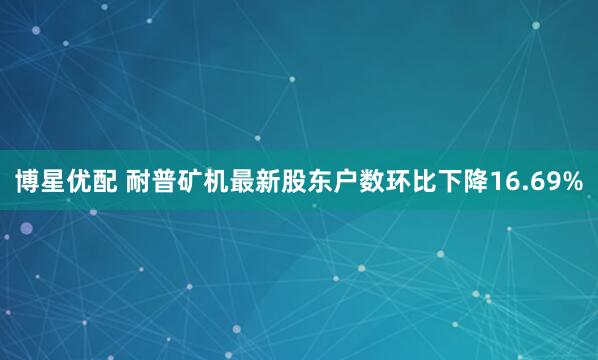 博星优配 耐普矿机最新股东户数环比下降16.69%