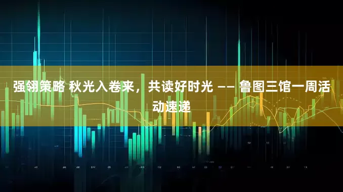 强翎策略 秋光入卷来，共读好时光 —— 鲁图三馆一周活动速递