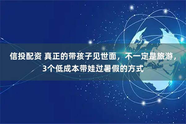 信投配资 真正的带孩子见世面，不一定是旅游，3个低成本带娃过暑假的方式