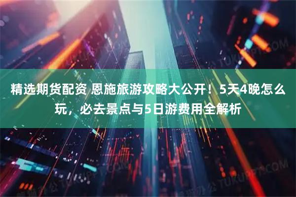 精选期货配资 恩施旅游攻略大公开！5天4晚怎么玩，必去景点与5日游费用全解析
