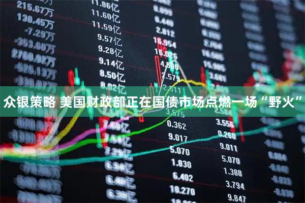 众银策略 美国财政部正在国债市场点燃一场“野火”