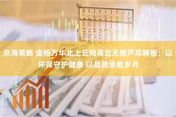 京海策略 金杨万华北上云间高定无醛芦萃精板：以环保守护健康 以品质承载岁月