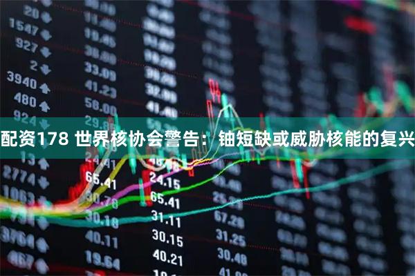 配资178 世界核协会警告：铀短缺或威胁核能的复兴