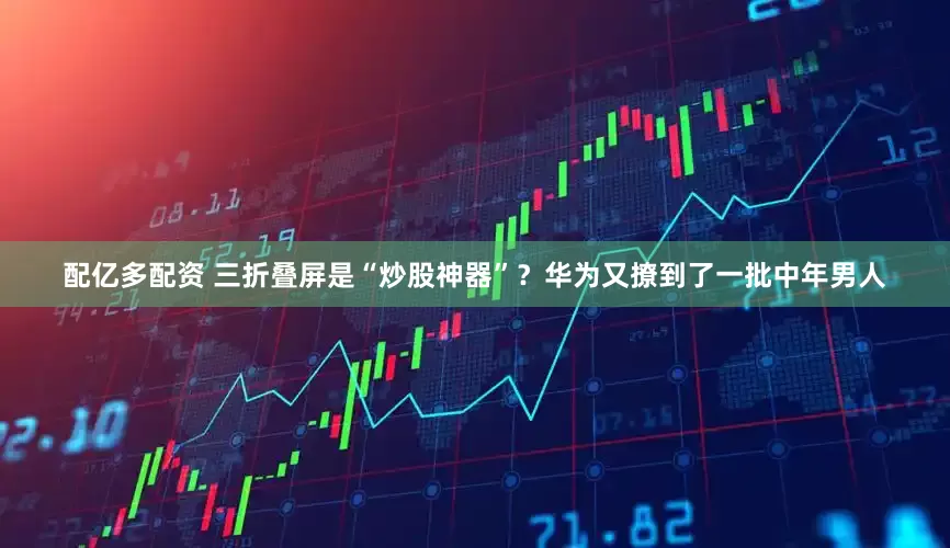 配亿多配资 三折叠屏是“炒股神器”？华为又撩到了一批中年男人