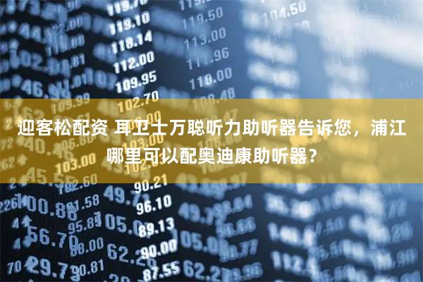 迎客松配资 耳卫士万聪听力助听器告诉您，浦江哪里可以配奥迪康助听器？