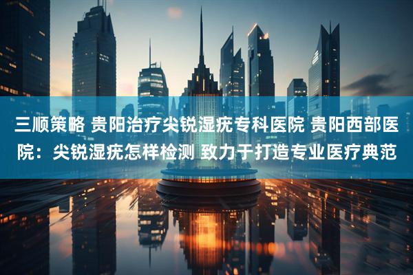 三顺策略 贵阳治疗尖锐湿疣专科医院 贵阳西部医院：尖锐湿疣怎样检测 致力于打造专业医疗典范