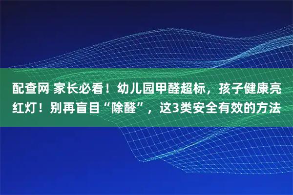 配查网 家长必看！幼儿园甲醛超标，孩子健康亮红灯！别再盲目“除醛”，这3类安全有效的方法