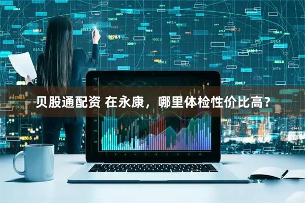 贝股通配资 在永康，哪里体检性价比高？