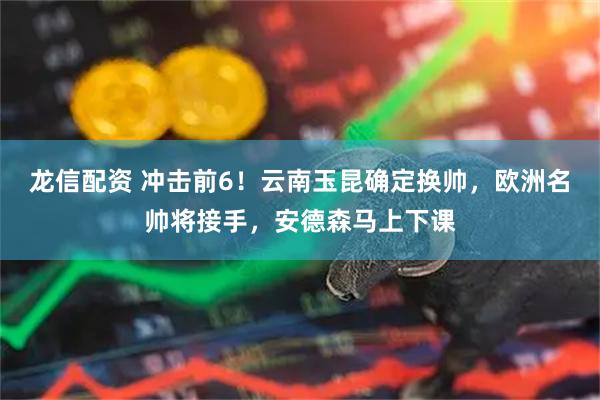 龙信配资 冲击前6！云南玉昆确定换帅，欧洲名帅将接手，安德森马上下课