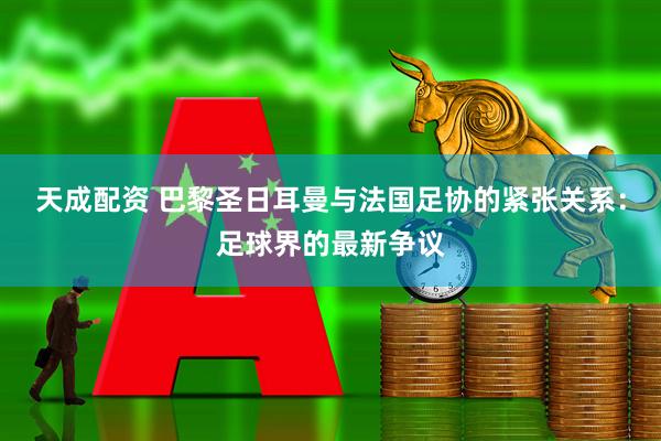 天成配资 巴黎圣日耳曼与法国足协的紧张关系：足球界的最新争议