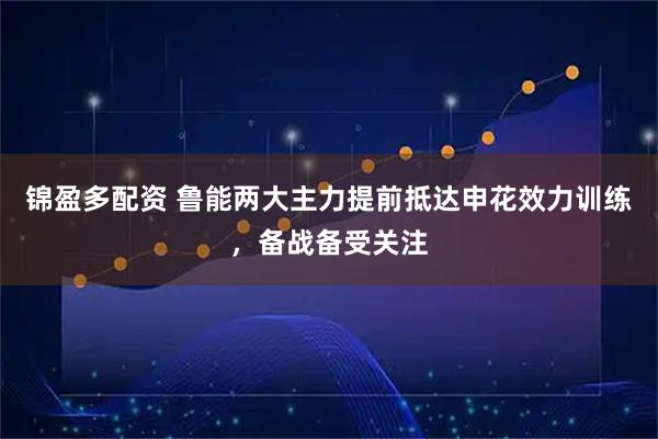 锦盈多配资 鲁能两大主力提前抵达申花效力训练，备战备受关注