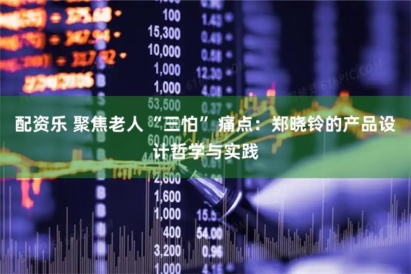 配资乐 聚焦老人 “三怕” 痛点：郑晓铃的产品设计哲学与实践