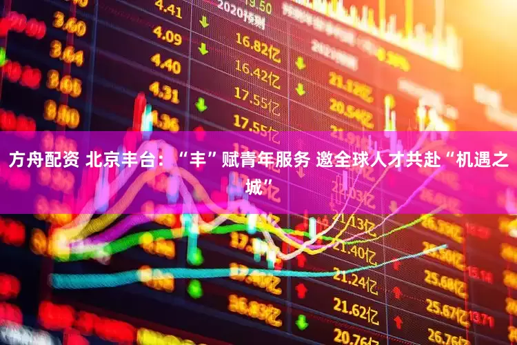 方舟配资 北京丰台：“丰”赋青年服务 邀全球人才共赴“机遇之城”