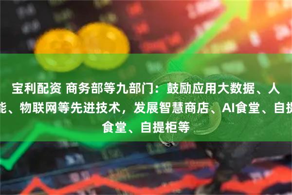 宝利配资 商务部等九部门：鼓励应用大数据、人工智能、物联网等先进技术，发展智慧商店、AI食堂、自提柜等