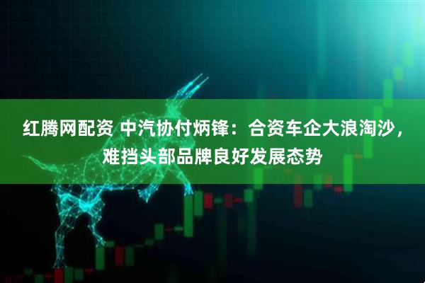 红腾网配资 中汽协付炳锋：合资车企大浪淘沙，难挡头部品牌良好发展态势