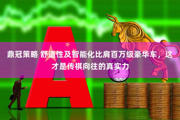鼎冠策略 舒适性及智能化比肩百万级豪华车，这才是传祺向往的真实力