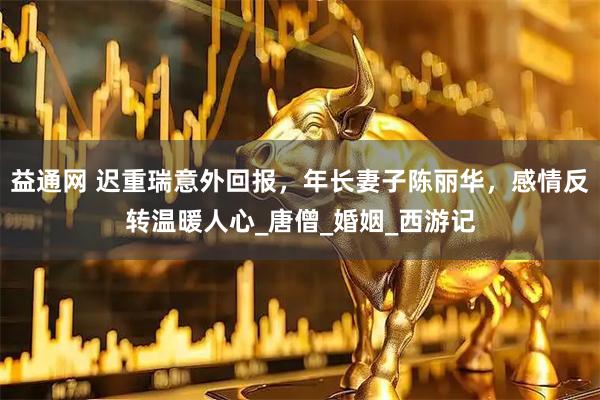 益通网 迟重瑞意外回报，年长妻子陈丽华，感情反转温暖人心_唐僧_婚姻_西游记