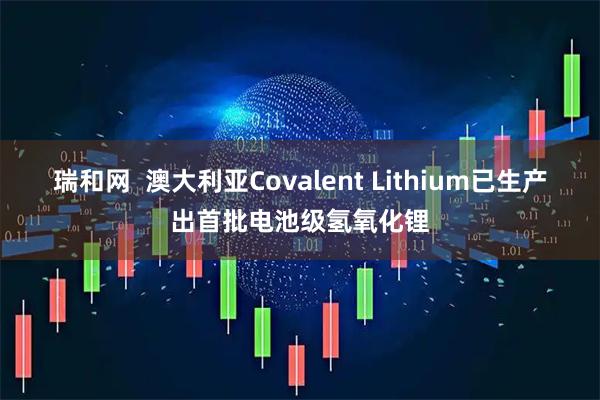 瑞和网  澳大利亚Covalent Lithium已生产出首批电池级氢氧化锂