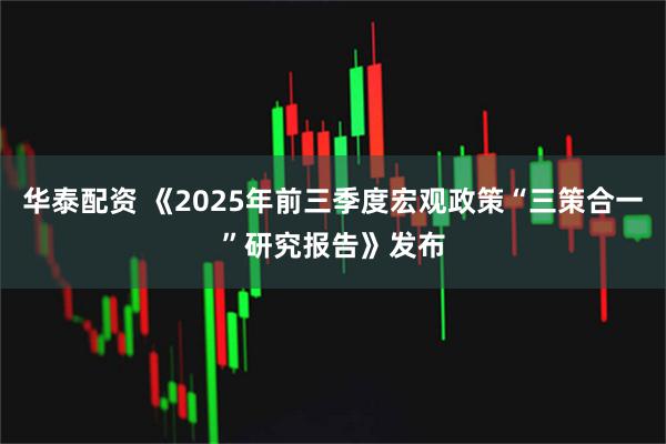 华泰配资 《2025年前三季度宏观政策“三策合一”研究报告》发布