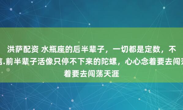 洪萨配资 水瓶座的后半辈子，一切都是定数，不是迷信.前半辈子活像只停不下来的陀螺，心心念着要去闯荡天涯